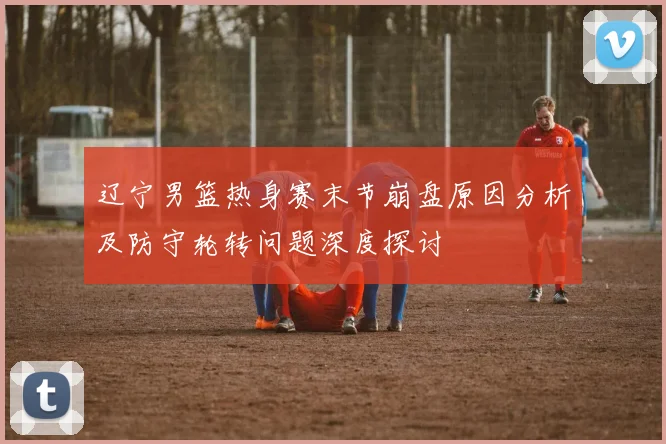 辽宁男篮热身赛末节崩盘原因分析及防守轮转问题深度探讨