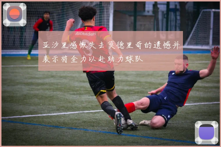 亚沙里感慨失去莫德里奇的遗憾并表示将全力以赴助力球队