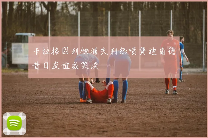 卡拉格因利物浦失利怒喷费迪南德昔日友谊成笑谈