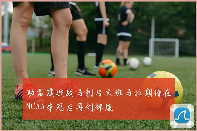 助雷霆迎战马刺与文班马拉期待在NCAA夺冠后再创辉煌