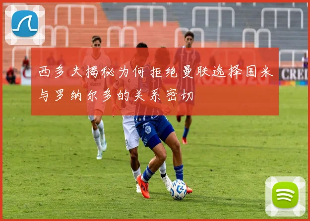 西多夫揭秘为何拒绝曼联选择国米与罗纳尔多的关系密切
