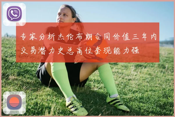 专家分析杰伦布朗合同价值三年内交易潜力史总高位套现能力强