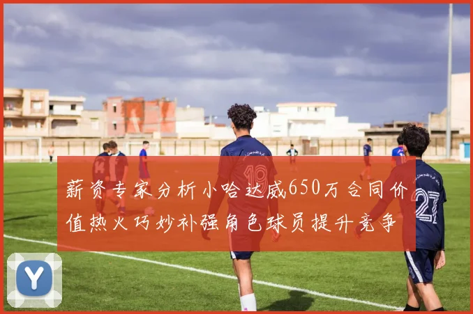 薪资专家分析小哈达威650万合同价值热火巧妙补强角色球员提升竞争力