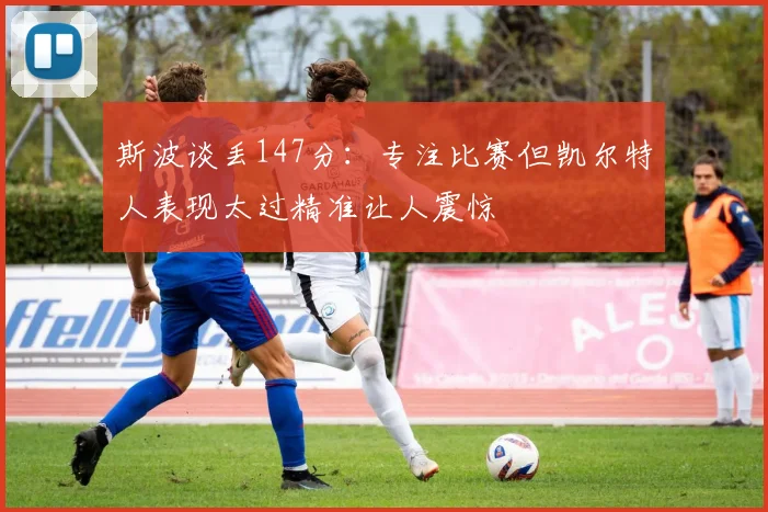 斯波谈丢147分：专注比赛但凯尔特人表现太过精准让人震惊