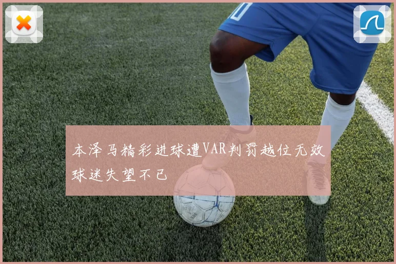 本泽马精彩进球遭VAR判罚越位无效球迷失望不已
