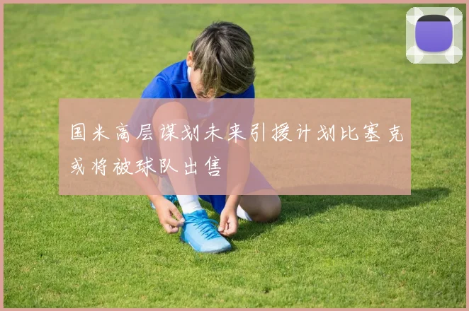 国米高层谋划未来引援计划比塞克或将被球队出售