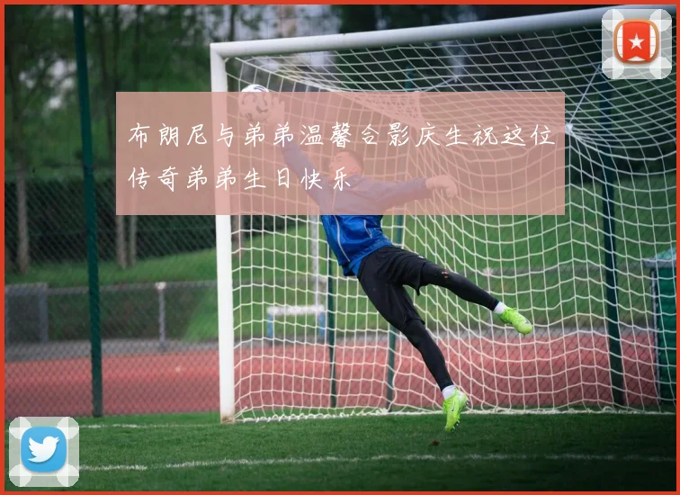 布朗尼与弟弟温馨合影庆生祝这位传奇弟弟生日快乐