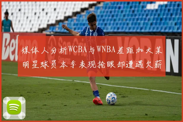 媒体人分析WCBA与WNBA差距加大某明星球员本季表现抢眼却遭遇欠薪困扰