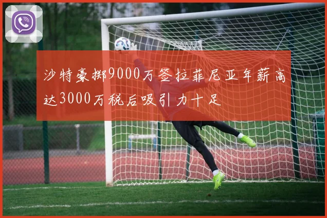 沙特豪掷9000万签拉菲尼亚年薪高达3000万税后吸引力十足