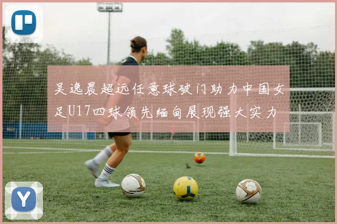 吴逸晨超远任意球破门助力中国女足U17四球领先缅甸展现强大实力
