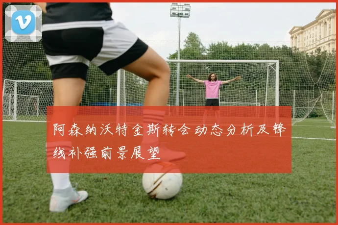 阿森纳沃特金斯转会动态分析及锋线补强前景展望
