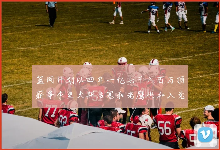 篮网计划以四年一亿七千八百万顶薪争夺里夫斯活塞和老鹰也加入竞标行列