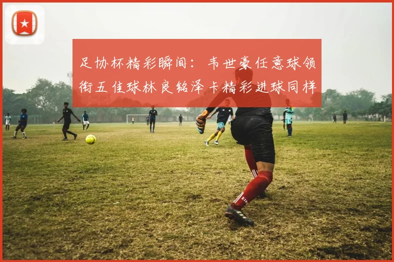足协杯精彩瞬间：韦世豪任意球领衔五佳球林良铭泽卡精彩进球同样耀眼