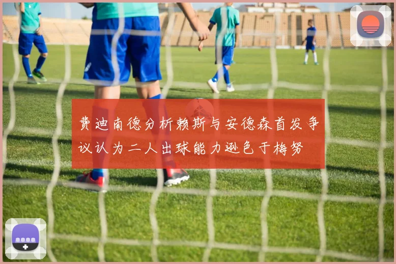 费迪南德分析赖斯与安德森首发争议认为二人出球能力逊色于梅努