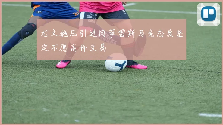 尤文施压引进冈萨雷斯马竞态度坚定不愿高价交易