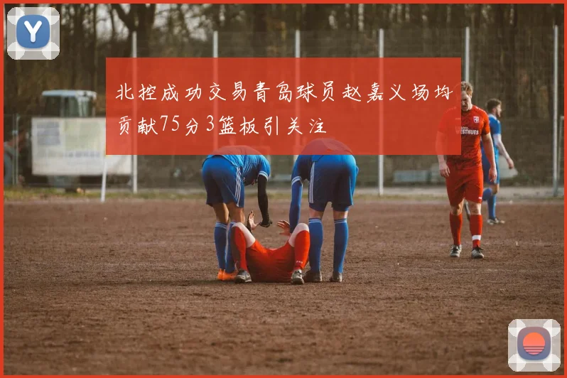 北控成功交易青岛球员赵嘉义场均贡献75分3篮板引关注