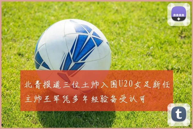 北青报道三位土帅入围U20女足新任主帅王军凭多年经验备受认可