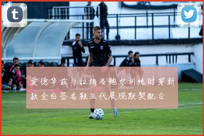 爱德华兹与拉梅洛鲍尔训练时穿新款全白签名鞋三代展现默契配合
