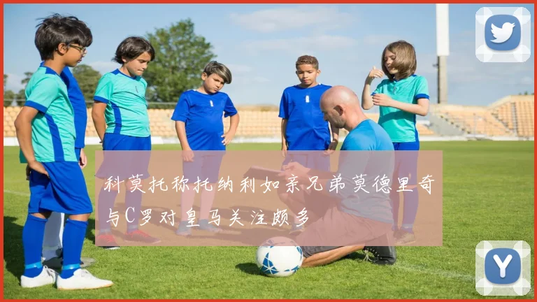 科莫托称托纳利如亲兄弟莫德里奇与C罗对皇马关注颇多