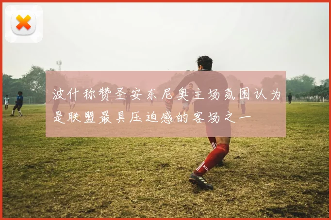 波什称赞圣安东尼奥主场氛围认为是联盟最具压迫感的客场之一