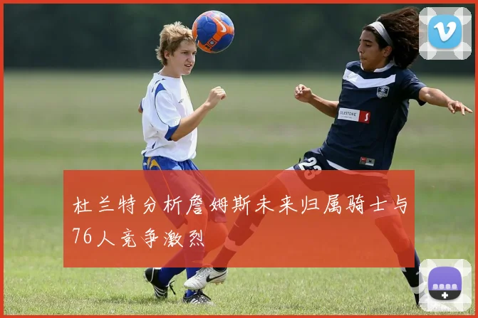 杜兰特分析詹姆斯未来归属骑士与76人竞争激烈