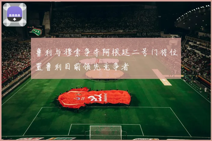 鲁利与穆索争夺阿根廷二号门将位置鲁利目前领先竞争者