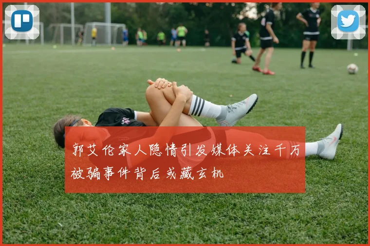 郭艾伦家人隐情引发媒体关注千万被骗事件背后或藏玄机