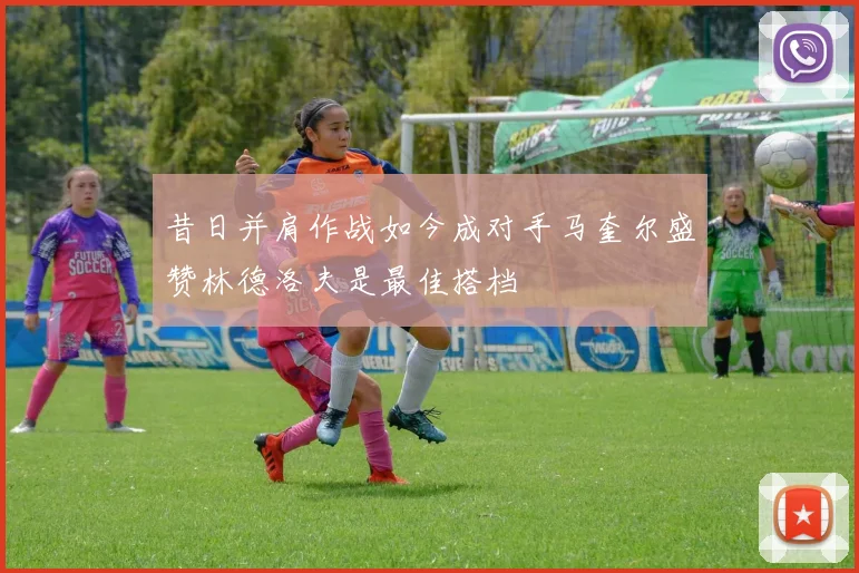 昔日并肩作战如今成对手马奎尔盛赞林德洛夫是最佳搭档