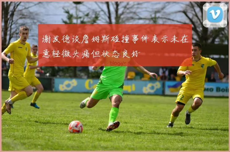 谢泼德谈詹姆斯碰撞事件表示未在意轻微头痛但状态良好