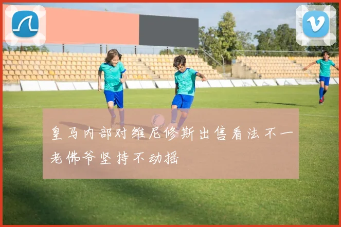 皇马内部对维尼修斯出售看法不一老佛爷坚持不动摇