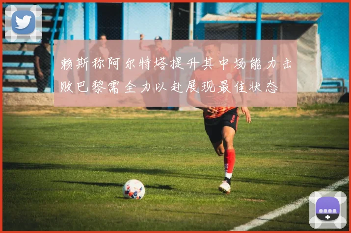 赖斯称阿尔特塔提升其中场能力击败巴黎需全力以赴展现最佳状态