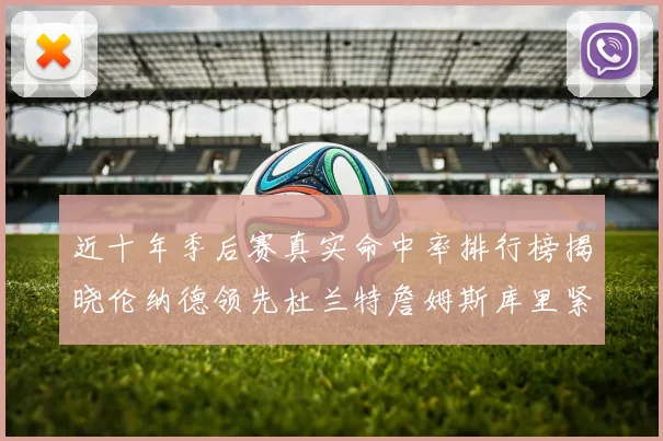 近十年季后赛真实命中率排行榜揭晓伦纳德领先杜兰特詹姆斯库里紧随其后