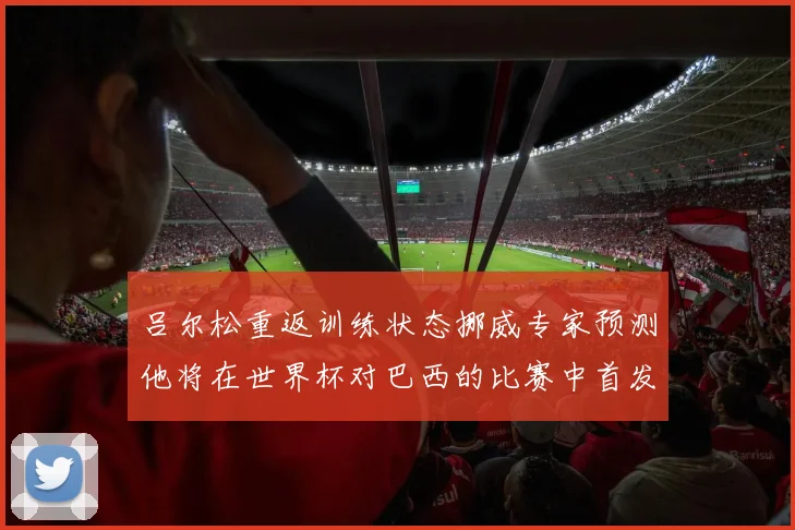 吕尔松重返训练状态挪威专家预测他将在世界杯对巴西的比赛中首发出战